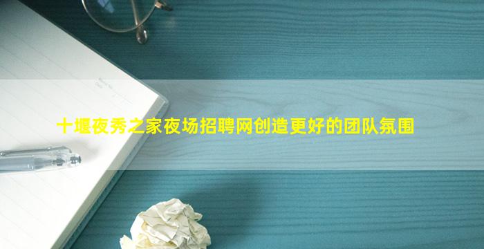 十堰夜秀之家夜场招聘网创造更好的团队氛围